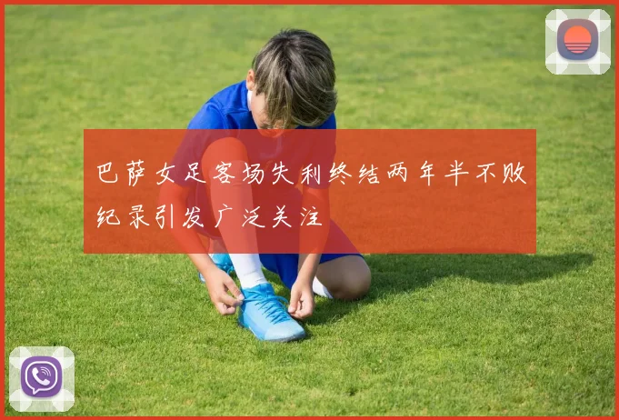 巴萨女足客场失利终结两年半不败纪录引发广泛关注