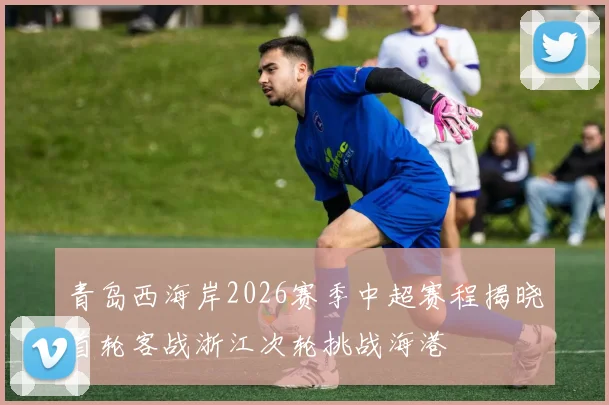 青岛西海岸2026赛季中超赛程揭晓首轮客战浙江次轮挑战海港