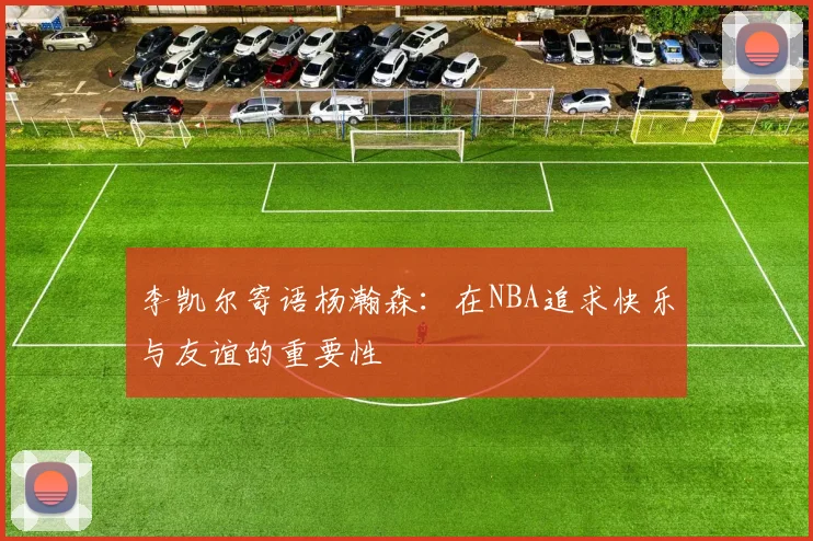 李凯尔寄语杨瀚森：在NBA追求快乐与友谊的重要性