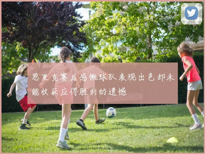 恩里克赛后感慨球队表现出色却未能收获应得胜利的遗憾