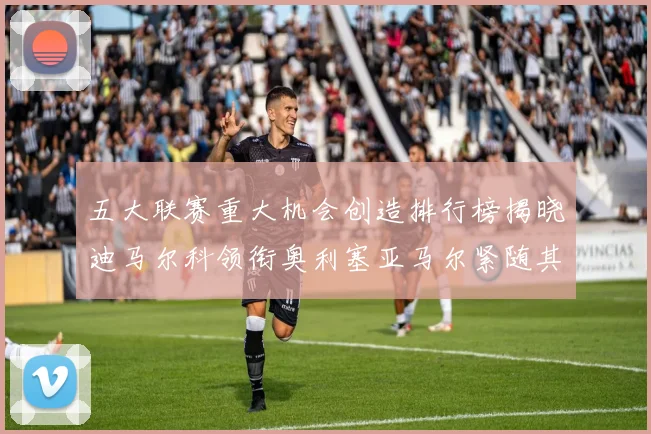 五大联赛重大机会创造排行榜揭晓迪马尔科领衔奥利塞亚马尔紧随其后