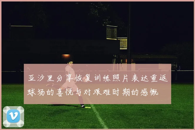 亚沙里分享恢复训练照片表达重返球场的喜悦与对艰难时期的感慨