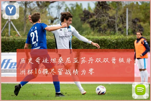 历史奇迹坦桑尼亚苏丹双双晋级非洲杯16强尽管战绩为零