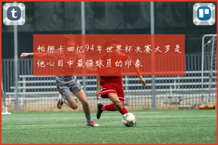 帕柳卡回忆94年世界杯决赛大罗是他心目中最强球员的印象