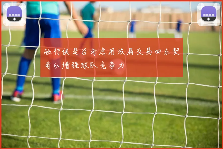独行侠是否考虑用浓眉交易回东契奇以增强球队竞争力