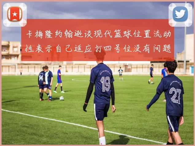 卡梅隆约翰逊谈现代篮球位置流动性表示自己适应打四号位没有问题