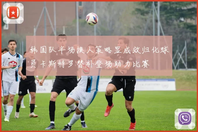 韩国队半场换人策略显成效归化球员卡斯特罗替补登场助力比赛