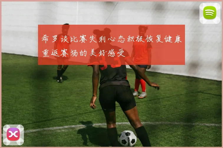 希罗谈比赛失利心态积极恢复健康重返赛场的美好感受
