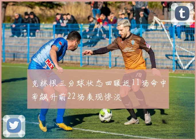 克林根三分球状态回暖近11场命中率飙升前22场表现惨淡