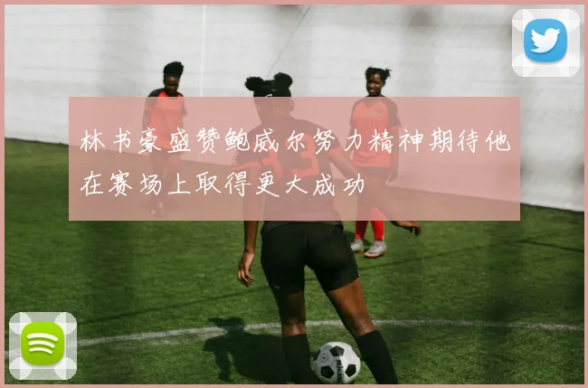 林书豪盛赞鲍威尔努力精神期待他在赛场上取得更大成功
