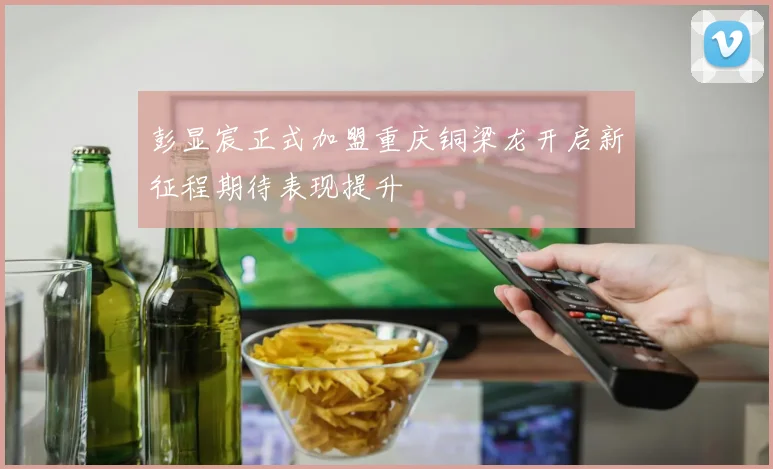 彭显宸正式加盟重庆铜梁龙开启新征程期待表现提升