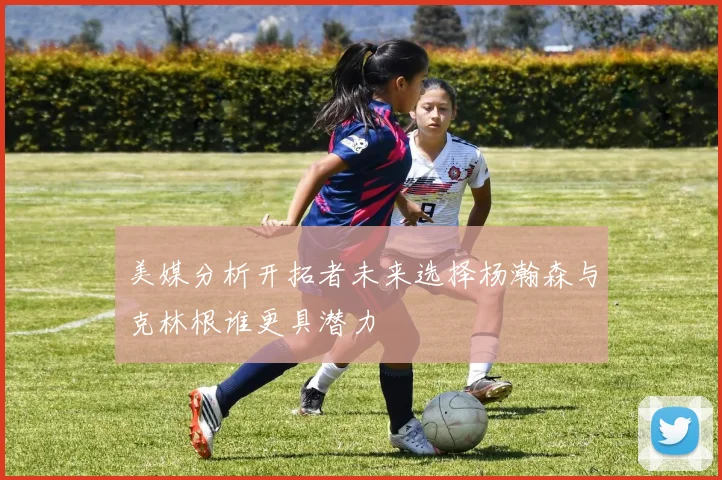 美媒分析开拓者未来选择杨瀚森与克林根谁更具潜力