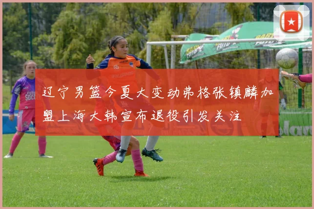 辽宁男篮今夏大变动弗格张镇麟加盟上海大韩宣布退役引发关注