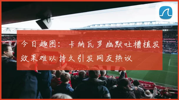 今日趣图：卡纳瓦罗幽默吐槽植发效果难以持久引发网友热议