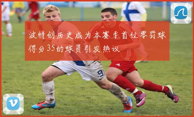 波特创历史成为本赛季首位零罚球得分35的球员引发热议