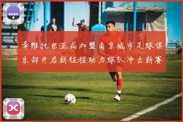 泽维托尔正式加盟南京城市足球俱乐部开启新征程助力球队冲击新赛季