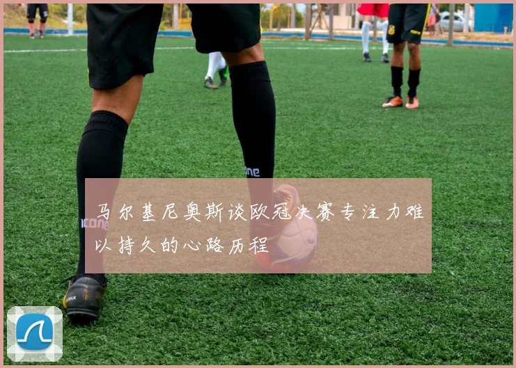马尔基尼奥斯谈欧冠决赛专注力难以持久的心路历程