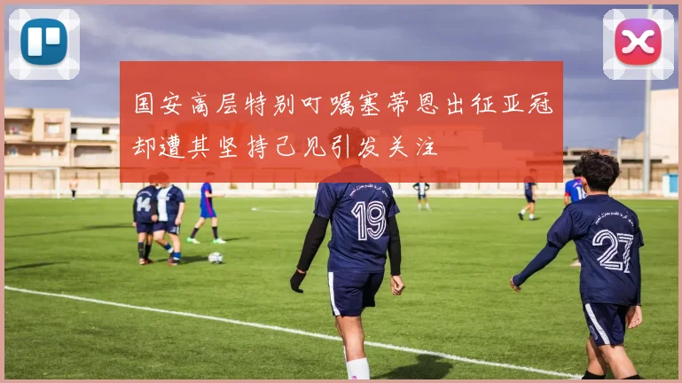 国安高层特别叮嘱塞蒂恩出征亚冠却遭其坚持己见引发关注