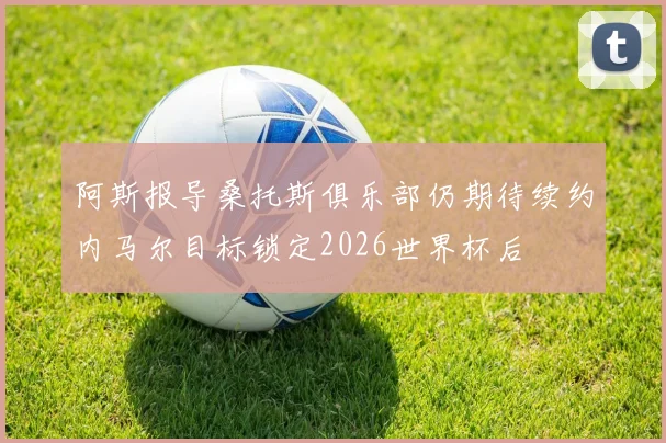 阿斯报导桑托斯俱乐部仍期待续约内马尔目标锁定2026世界杯后