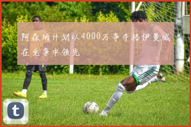 阿森纳计划以4000万争夺格伊曼城在竞争中领先