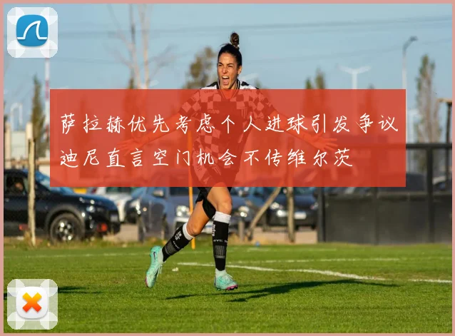 萨拉赫优先考虑个人进球引发争议迪尼直言空门机会不传维尔茨