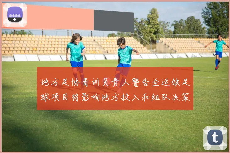 地方足协青训负责人警告全运缺足球项目将影响地方投入和组队决策