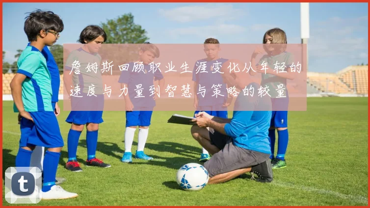 詹姆斯回顾职业生涯变化从年轻的速度与力量到智慧与策略的较量
