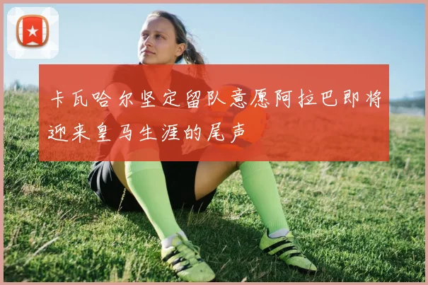卡瓦哈尔坚定留队意愿阿拉巴即将迎来皇马生涯的尾声